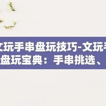 文玩手串盘玩技巧-文玩手串盘玩宝典：手串挑选、保养与技巧全攻略